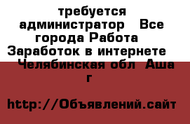 требуется администратор - Все города Работа » Заработок в интернете   . Челябинская обл.,Аша г.